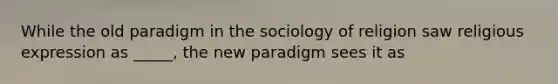 While the old paradigm in the sociology of religion saw religious expression as _____, the new paradigm sees it as