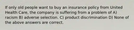 If only old people want to buy an insurance policy from United Health Care, the company is suffering from a problem of A) racism B) adverse selection. C) product discrimination D) None of the above answers are correct.