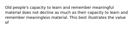 Old people's capacity to learn and remember meaningful material does not decline as much as their capacity to learn and remember meaningless material. This best illustrates the value of