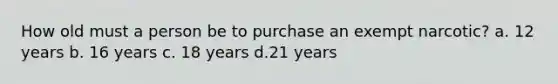 How old must a person be to purchase an exempt narcotic? a. 12 years b. 16 years c. 18 years d.21 years