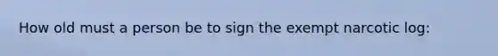 How old must a person be to sign the exempt narcotic log: