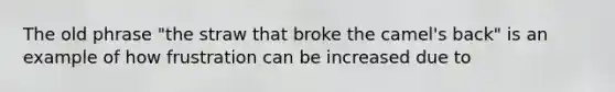 The old phrase "the straw that broke the camel's back" is an example of how frustration can be increased due to