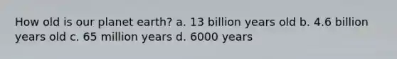 How old is our planet earth? a. 13 billion years old b. 4.6 billion years old c. 65 million years d. 6000 years