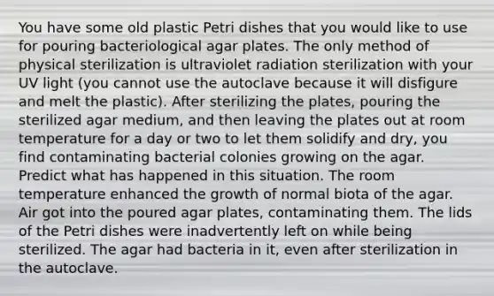 You have some old plastic Petri dishes that you would like to use for pouring bacteriological agar plates. The only method of physical sterilization is ultraviolet radiation sterilization with your UV light (you cannot use the autoclave because it will disfigure and melt the plastic). After sterilizing the plates, pouring the sterilized agar medium, and then leaving the plates out at room temperature for a day or two to let them solidify and dry, you find contaminating bacterial colonies growing on the agar. Predict what has happened in this situation. The room temperature enhanced the growth of normal biota of the agar. Air got into the poured agar plates, contaminating them. The lids of the Petri dishes were inadvertently left on while being sterilized. The agar had bacteria in it, even after sterilization in the autoclave.