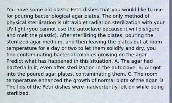 You have some old plastic Petri dishes that you would like to use for pouring bacteriological agar plates. The only method of physical sterilization is ultraviolet radiation sterilization with your UV light (you cannot use the autoclave because it will disfigure and melt the plastic). After sterilizing the plates, pouring the sterilized agar medium, and then leaving the plates out at room temperature for a day or two to let them solidify and dry, you find contaminating bacterial colonies growing on the agar. Predict what has happened in this situation. A. The agar had bacteria in it, even after sterilization in the autoclave. B. Air got into the poured agar plates, contaminating them. C. The room temperature enhanced the growth of normal biota of the agar. D. The lids of the Petri dishes were inadvertently left on while being sterilized.