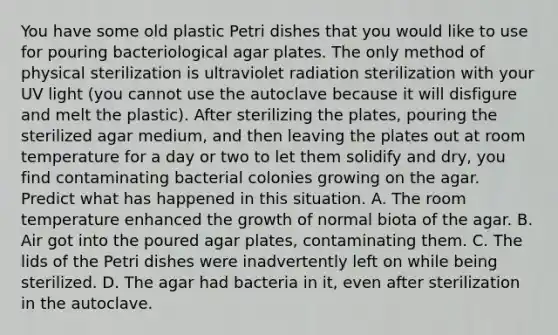 You have some old plastic Petri dishes that you would like to use for pouring bacteriological agar plates. The only method of physical sterilization is ultraviolet radiation sterilization with your UV light (you cannot use the autoclave because it will disfigure and melt the plastic). After sterilizing the plates, pouring the sterilized agar medium, and then leaving the plates out at room temperature for a day or two to let them solidify and dry, you find contaminating bacterial colonies growing on the agar. Predict what has happened in this situation. A. The room temperature enhanced the growth of normal biota of the agar. B. Air got into the poured agar plates, contaminating them. C. The lids of the Petri dishes were inadvertently left on while being sterilized. D. The agar had bacteria in it, even after sterilization in the autoclave.