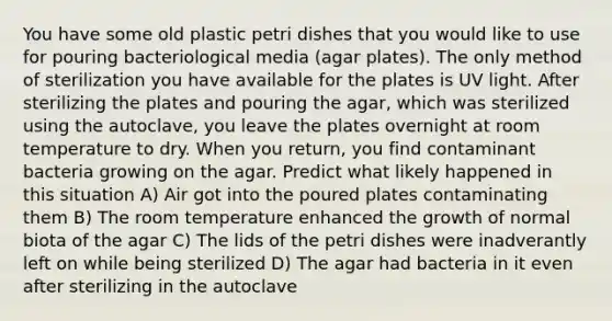 You have some old plastic petri dishes that you would like to use for pouring bacteriological media (agar plates). The only method of sterilization you have available for the plates is UV light. After sterilizing the plates and pouring the agar, which was sterilized using the autoclave, you leave the plates overnight at room temperature to dry. When you return, you find contaminant bacteria growing on the agar. Predict what likely happened in this situation A) Air got into the poured plates contaminating them B) The room temperature enhanced the growth of normal biota of the agar C) The lids of the petri dishes were inadverantly left on while being sterilized D) The agar had bacteria in it even after sterilizing in the autoclave