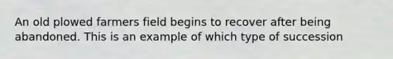 An old plowed farmers field begins to recover after being abandoned. This is an example of which type of succession