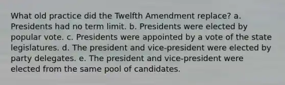 What old practice did the Twelfth Amendment replace? a. Presidents had no term limit. b. Presidents were elected by popular vote. c. Presidents were appointed by a vote of the state legislatures. d. The president and vice-president were elected by party delegates. e. The president and vice-president were elected from the same pool of candidates.