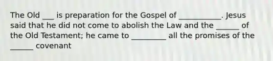 The Old ___ is preparation for the Gospel of ___________. Jesus said that he did not come to abolish the Law and the ______ of the Old Testament; he came to _________ all the promises of the ______ covenant