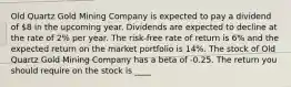 Old Quartz Gold Mining Company is expected to pay a dividend of 8 in the upcoming year. Dividends are expected to decline at the rate of 2% per year. The risk-free rate of return is 6% and the expected return on the market portfolio is 14%. The stock of Old Quartz Gold Mining Company has a beta of -0.25. The return you should require on the stock is ____