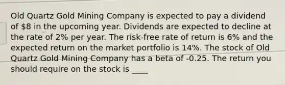 Old Quartz Gold Mining Company is expected to pay a dividend of 8 in the upcoming year. Dividends are expected to decline at the rate of 2% per year. The risk-free rate of return is 6% and the expected return on the market portfolio is 14%. The stock of Old Quartz Gold Mining Company has a beta of -0.25. The return you should require on the stock is ____