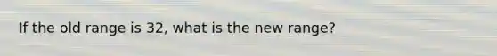 If the old range is 32, what is the new range?