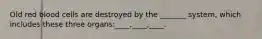 Old red blood cells are destroyed by the _______ system, which includes these three organs:____,____,____.