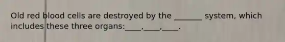 Old red blood cells are destroyed by the _______ system, which includes these three organs:____,____,____.