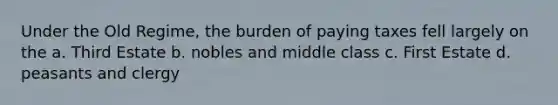 Under the Old Regime, the burden of paying taxes fell largely on the a. Third Estate b. nobles and middle class c. First Estate d. peasants and clergy