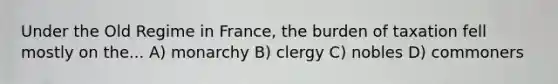 Under the Old Regime in France, the burden of taxation fell mostly on the... A) monarchy B) clergy C) nobles D) commoners