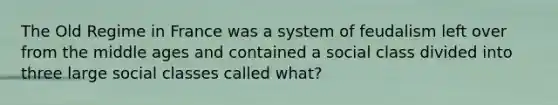 The Old Regime in France was a system of feudalism left over from the middle ages and contained a social class divided into three large social classes called what?