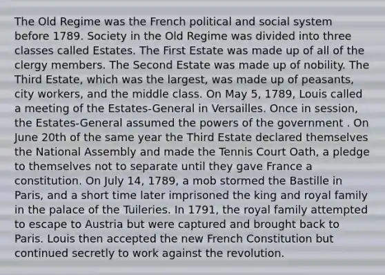 The Old Regime was the French political and social system before 1789. Society in the Old Regime was divided into three classes called Estates. The First Estate was made up of all of the clergy members. The Second Estate was made up of nobility. The Third Estate, which was the largest, was made up of peasants, city workers, and the middle class. On May 5, 1789, Louis called a meeting of the Estates-General in Versailles. Once in session, the Estates-General assumed the powers of the government . On June 20th of the same year the Third Estate declared themselves the National Assembly and made the Tennis Court Oath, a pledge to themselves not to separate until they gave France a constitution. On July 14, 1789, a mob stormed the Bastille in Paris, and a short time later imprisoned the king and royal family in the palace of the Tuileries. In 1791, the royal family attempted to escape to Austria but were captured and brought back to Paris. Louis then accepted the new French Constitution but continued secretly to work against the revolution.