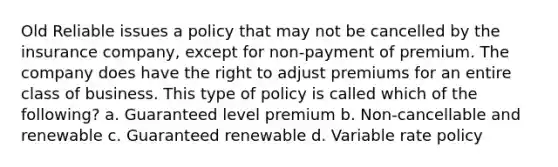 Old Reliable issues a policy that may not be cancelled by the insurance company, except for non-payment of premium. The company does have the right to adjust premiums for an entire class of business. This type of policy is called which of the following? a. Guaranteed level premium b. Non-cancellable and renewable c. Guaranteed renewable d. Variable rate policy