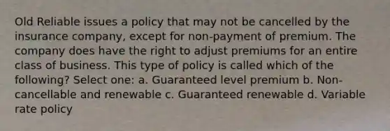 Old Reliable issues a policy that may not be cancelled by the insurance company, except for non-payment of premium. The company does have the right to adjust premiums for an entire class of business. This type of policy is called which of the following? Select one: a. Guaranteed level premium b. Non-cancellable and renewable c. Guaranteed renewable d. Variable rate policy