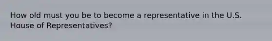 How old must you be to become a representative in the U.S. House of Representatives?