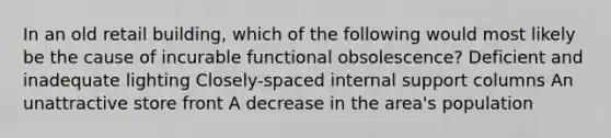 In an old retail building, which of the following would most likely be the cause of incurable functional obsolescence? Deficient and inadequate lighting Closely-spaced internal support columns An unattractive store front A decrease in the area's population