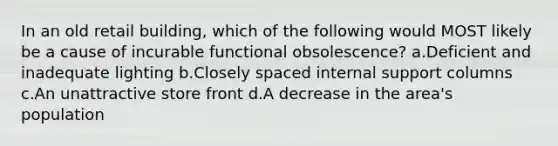 In an old retail building, which of the following would MOST likely be a cause of incurable functional obsolescence? a.Deficient and inadequate lighting b.Closely spaced internal support columns c.An unattractive store front d.A decrease in the area's population