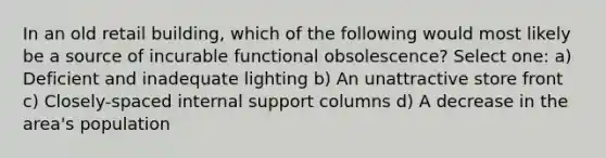 In an old retail building, which of the following would most likely be a source of incurable functional obsolescence? Select one: a) Deficient and inadequate lighting b) An unattractive store front c) Closely-spaced internal support columns d) A decrease in the area's population