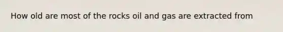 How old are most of the rocks oil and gas are extracted from