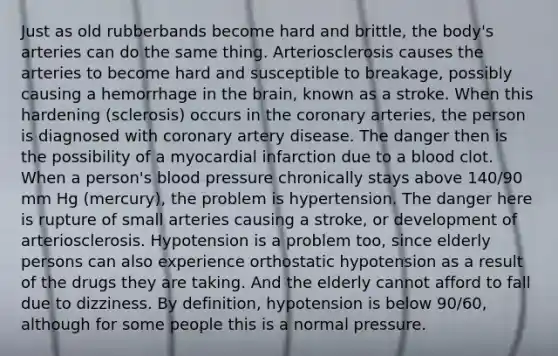 Just as old rubberbands become hard and brittle, the body's arteries can do the same thing. Arteriosclerosis causes the arteries to become hard and susceptible to breakage, possibly causing a hemorrhage in the brain, known as a stroke. When this hardening (sclerosis) occurs in the coronary arteries, the person is diagnosed with coronary artery disease. The danger then is the possibility of a myocardial infarction due to a blood clot. When a person's blood pressure chronically stays above 140/90 mm Hg (mercury), the problem is hypertension. The danger here is rupture of small arteries causing a stroke, or development of arteriosclerosis. Hypotension is a problem too, since elderly persons can also experience orthostatic hypotension as a result of the drugs they are taking. And the elderly cannot afford to fall due to dizziness. By definition, hypotension is below 90/60, although for some people this is a normal pressure.