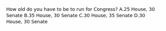 How old do you have to be to run for Congress? A.25 House, 30 Senate B.35 House, 30 Senate C.30 House, 35 Senate D.30 House, 30 Senate