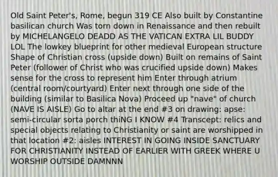 Old Saint Peter's, Rome, begun 319 CE Also built by Constantine basilican church Was torn down in Renaissance and then rebuilt by MICHELANGELO DEADD AS THE VATICAN EXTRA LIL BUDDY LOL The lowkey blueprint for other medieval European structure Shape of Christian cross (upside down) Built on remains of Saint Peter (follower of Christ who was crucified upside down) Makes sense for the cross to represent him Enter through atrium (central room/courtyard) Enter next through one side of the building (similar to Basilica Nova) Proceed up "nave" of church (NAVE IS AISLE) Go to altar at the end #3 on drawing: apse: semi-circular sorta porch thiNG I KNOW #4 Transcept: relics and special objects relating to Christianity or saint are worshipped in that location #2: aisles INTEREST IN GOING INSIDE SANCTUARY FOR CHRISTIANITY INSTEAD OF EARLIER WITH GREEK WHERE U WORSHIP OUTSIDE DAMNNN