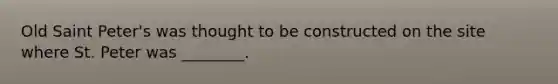 Old Saint Peter's was thought to be constructed on the site where St. Peter was ________.