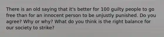 There is an old saying that it's better for 100 guilty people to go free than for an innocent person to be unjustly punished. Do you agree? Why or why? What do you think is the right balance for our society to strike?