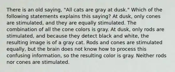 There is an old saying, "All cats are gray at dusk." Which of the following statements explains this saying? At dusk, only cones are stimulated, and they are equally stimulated. The combination of all the cone colors is gray. At dusk, only rods are stimulated, and because they detect black and white, the resulting image is of a gray cat. Rods and cones are stimulated equally, but the brain does not know how to process this confusing information, so the resulting color is gray. Neither rods nor cones are stimulated.