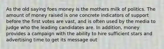 As the old saying foes money is the mothers milk of politics. The amount of money raised is one concrete indicators of support before the first votes are vast, and is often used by the media to judge who the leading candidates are. In addition, money provides a campaign with the ability to hire sufficient stars and advertising time to get its message out