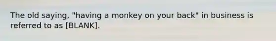 The old saying, "having a monkey on your back" in business is referred to as [BLANK].