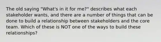 The old saying "What's in it for me?" describes what each stakeholder wants, and there are a number of things that can be done to build a relationship between stakeholders and the core team. Which of these is NOT one of the ways to build these relationships?