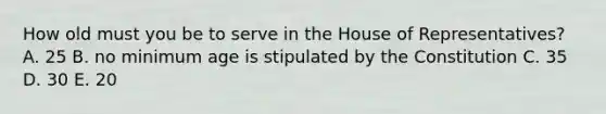 How old must you be to serve in the House of Representatives? A. 25 B. no minimum age is stipulated by the Constitution C. 35 D. 30 E. 20