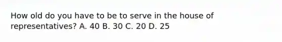 How old do you have to be to serve in the house of representatives? A. 40 B. 30 C. 20 D. 25