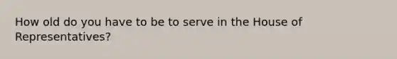 How old do you have to be to serve in the House of Representatives?