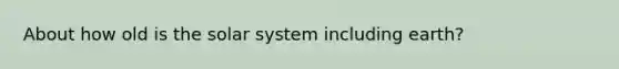 About how old is the solar system including earth?