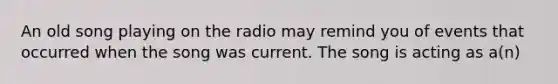 An old song playing on the radio may remind you of events that occurred when the song was current. The song is acting as a(n)