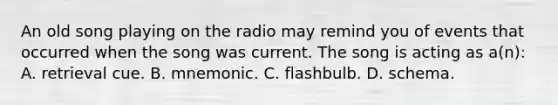 An old song playing on the radio may remind you of events that occurred when the song was current. The song is acting as a(n): A. retrieval cue. B. mnemonic. C. flashbulb. D. schema.