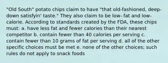 "Old South" potato chips claim to have "that old-fashioned, deep-down satisfyin' taste." They also claim to be low- fat and low-calorie. According to standards created by the FDA, these chips must: a. have less fat and fewer calories than their nearest competitor b. contain fewer than 40 calories per serving c. contain fewer than 10 grams of fat per serving d. all of the other specific choices must be met e. none of the other choices; such rules do not apply to snack foods