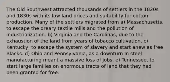 The Old Southwest attracted thousands of settlers in the 1820s and 1830s with its low land prices and suitability for cotton production. Many of the settlers migrated from a) Massachusetts, to escape the dreary textile mills and the pollution of industrialization. b) Virginia and the Carolinas, due to the exhaustion of the land from years of tobacco cultivation. c) Kentucky, to escape the system of slavery and start anew as free Blacks. d) Ohio and Pennsylvania, as a downturn in steel manufacturing meant a massive loss of jobs. e) Tennessee, to start large families on enormous tracts of land that they had been granted for free.