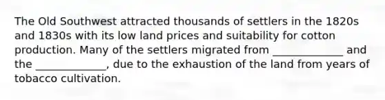 The Old Southwest attracted thousands of settlers in the 1820s and 1830s with its low land prices and suitability for cotton production. Many of the settlers migrated from _____________ and the _____________, due to the exhaustion of the land from years of tobacco cultivation.