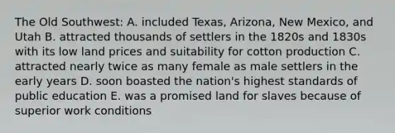 The Old Southwest: A. included Texas, Arizona, New Mexico, and Utah B. attracted thousands of settlers in the 1820s and 1830s with its low land prices and suitability for cotton production C. attracted nearly twice as many female as male settlers in the early years D. soon boasted the nation's highest standards of public education E. was a promised land for slaves because of superior work conditions