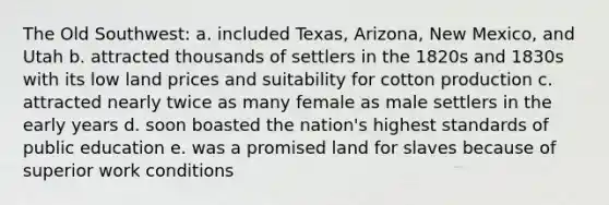 The Old Southwest: a. included Texas, Arizona, New Mexico, and Utah b. attracted thousands of settlers in the 1820s and 1830s with its low land prices and suitability for cotton production c. attracted nearly twice as many female as male settlers in the early years d. soon boasted the nation's highest standards of public education e. was a promised land for slaves because of superior work conditions